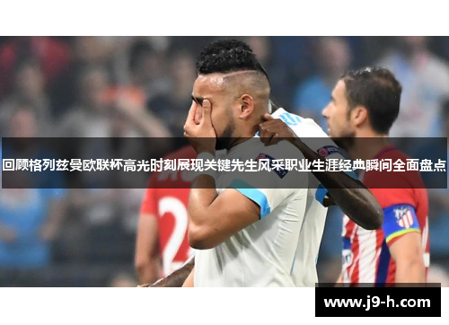 回顾格列兹曼欧联杯高光时刻展现关键先生风采职业生涯经典瞬间全面盘点