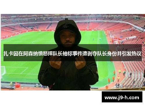 扎卡因在阿森纳愤怒摔队长袖标事件遭剥夺队长身份并引发热议