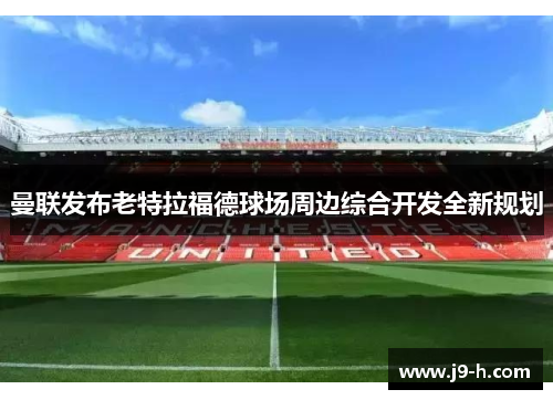 曼联发布老特拉福德球场周边综合开发全新规划 曼联发布老特拉福德球场周边综合开发全新规划