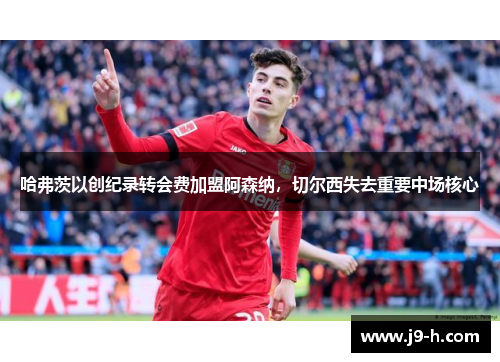 哈弗茨以创纪录转会费加盟阿森纳,切尔西失去重要中场核心 哈弗茨以创纪录转会费加盟阿森纳,切尔西失去重要中场核心
