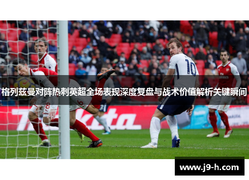 格列兹曼对阵热刺英超全场表现深度复盘与战术价值解析关键瞬间 格列兹曼对阵热刺英超全场表现深度复盘与战术价值解析关键瞬间