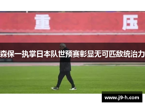 森保一执掌日本队世预赛彰显无可匹敌统治力 森保一执掌日本队世预赛彰显无可匹敌统治力